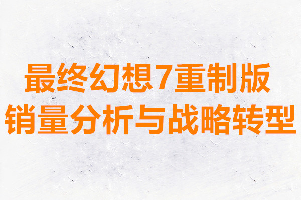 最终幻想7重制版销量分析与战略转型